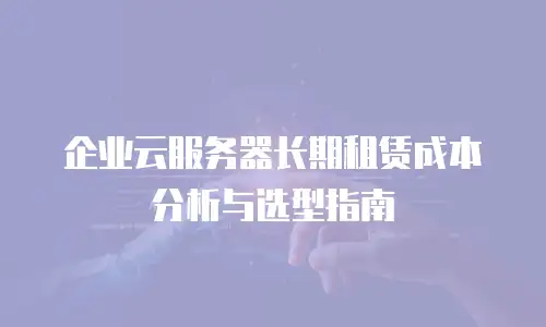 企业云服务器长期租赁成本分析与选型指南