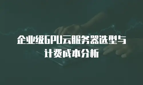 企业级GPU云服务器选型与计费成本分析
