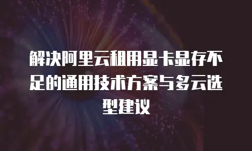 解决阿里云租用显卡显存不足的通用技术方案与多云选型建议