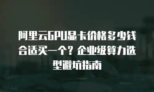 阿里云GPU显卡价格多少钱合适买一个？企业级算力选型避坑指南