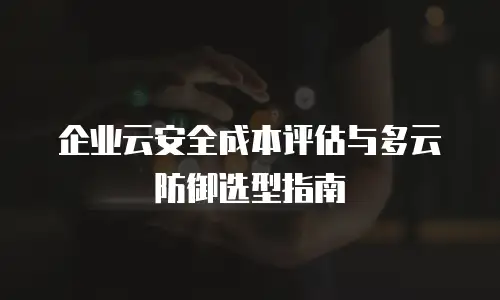 企业云安全成本评估与多云防御选型指南