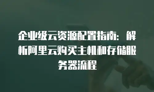 企业级云资源配置指南：解析阿里云购买主机和存储服务器流程