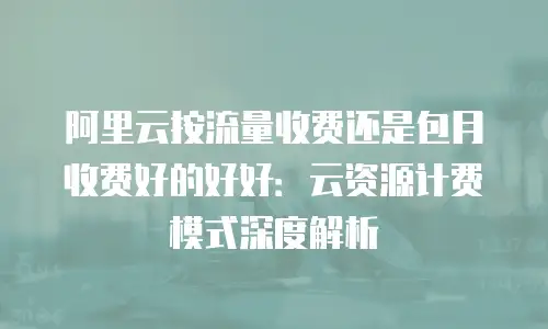 阿里云按流量收费还是包月收费好的好好：云资源计费模式深度解析