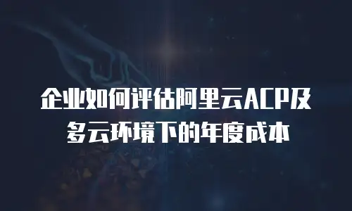企业如何评估阿里云ACP及多云环境下的年度成本