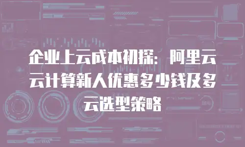 企业上云成本初探：阿里云云计算新人优惠多少钱及多云选型策略