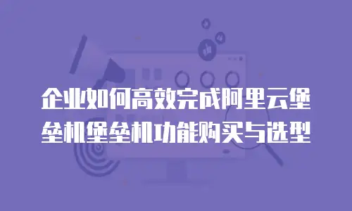 企业如何高效完成阿里云堡垒机堡垒机功能购买与选型