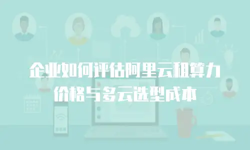 企业如何评估阿里云租算力价格与多云选型成本