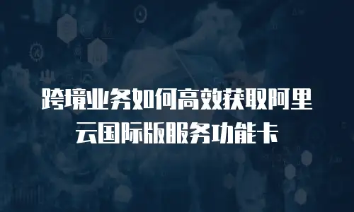 跨境业务如何高效获取阿里云国际版服务功能卡