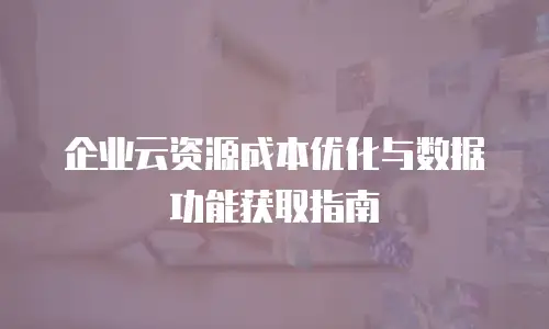 企业云资源成本优化与数据功能获取指南