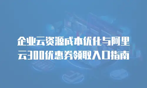 企业云资源成本优化与阿里云300优惠券领取入口指南