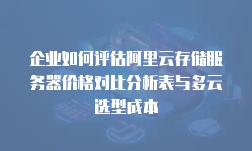 企业如何评估阿里云存储服务器价格对比分析表与多云选型成本