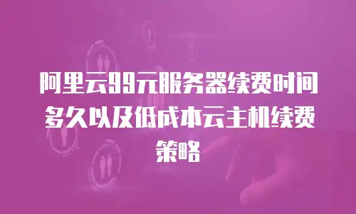 阿里云99元服务器续费时间多久以及低成本云主机续费策略