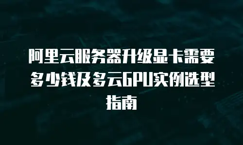 阿里云服务器升级显卡需要多少钱及多云GPU实例选型指南