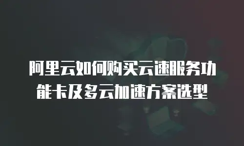 阿里云如何购买云速服务功能卡及多云加速方案选型