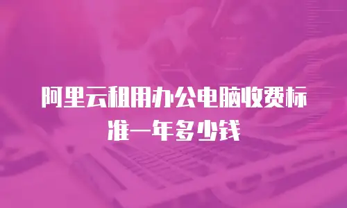 阿里云租用办公电脑收费标准一年多少钱