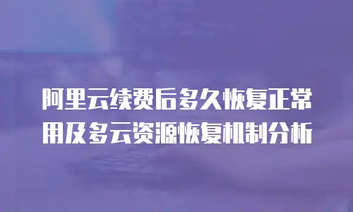 阿里云续费后多久恢复正常用及多云资源恢复机制分析