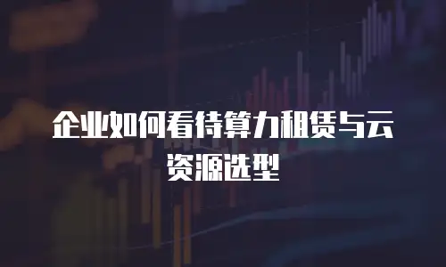 企业如何看待算力租赁与云资源选型