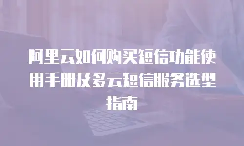 阿里云如何购买短信功能使用手册及多云短信服务选型指南