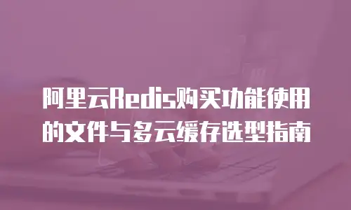 阿里云Redis购买功能使用的文件与多云缓存选型指南