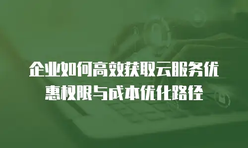 企业如何高效获取云服务优惠权限与成本优化路径