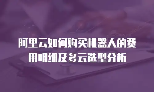 阿里云如何购买机器人的费用明细及多云选型分析