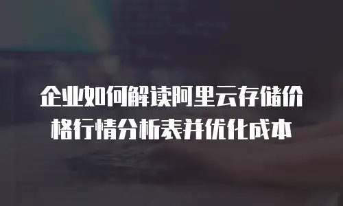 企业如何解读阿里云存储价格行情分析表并优化成本
