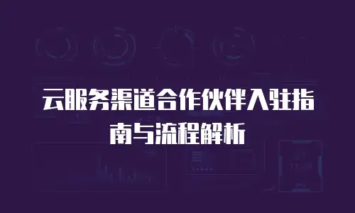 云服务渠道合作伙伴入驻指南与流程解析