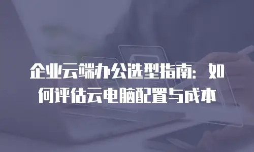 企业云端办公选型指南：如何评估云电脑配置与成本