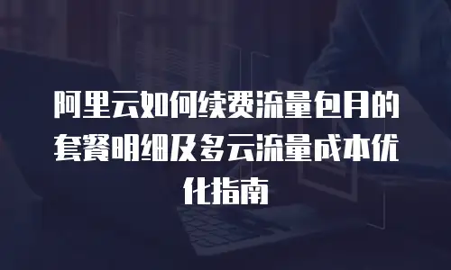 阿里云如何续费流量包月的套餐明细及多云流量成本优化指南