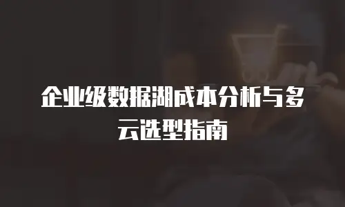 企业级数据湖成本分析与多云选型指南