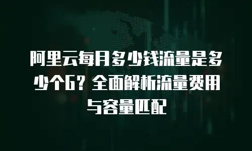 阿里云每月多少钱流量是多少个G？全面解析流量费用与容量匹配