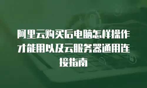 阿里云购买后电脑怎样操作才能用以及云服务器通用连接指南