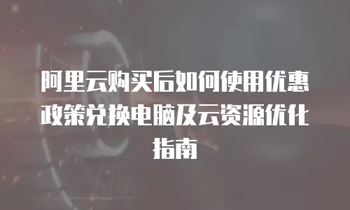 阿里云购买后如何使用优惠政策兑换电脑及云资源优化指南