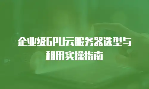 企业级GPU云服务器选型与租用实操指南