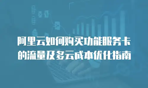 阿里云如何购买功能服务卡的流量及多云成本优化指南