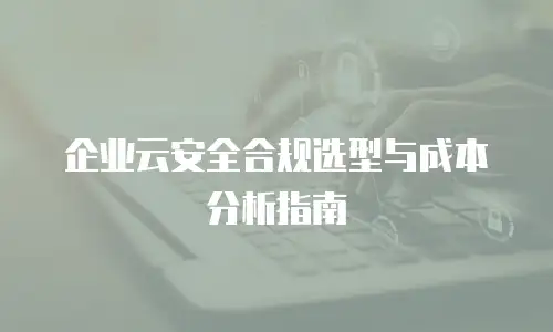 企业云安全合规选型与成本分析指南