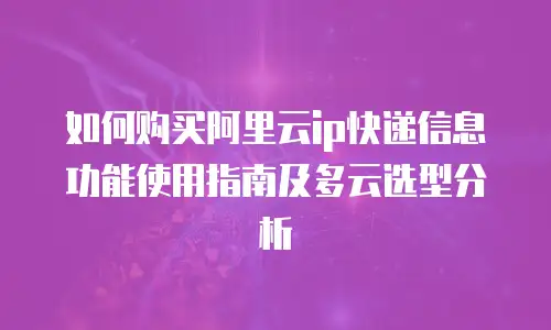如何购买阿里云ip快递信息功能使用指南及多云选型分析
