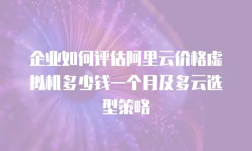 企业如何评估阿里云价格虚拟机多少钱一个月及多云选型策略