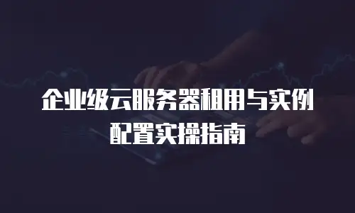 企业级云服务器租用与实例配置实操指南