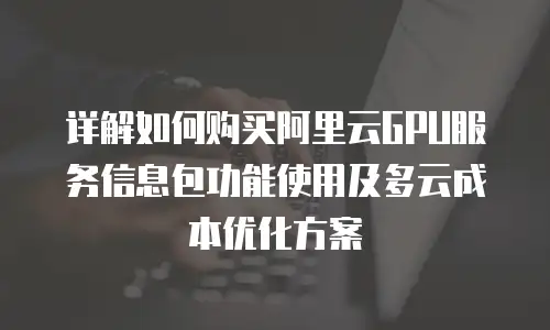 详解如何购买阿里云GPU服务信息包功能使用及多云成本优化方案