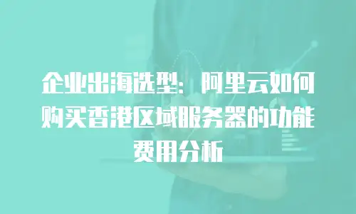企业出海选型：阿里云如何购买香港区域服务器的功能费用分析