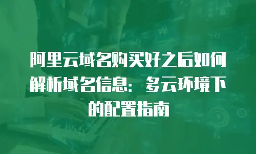 阿里云域名购买好之后如何解析域名信息：多云环境下的配置指南