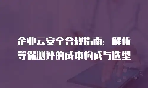 企业云安全合规指南：解析等保测评的成本构成与选型