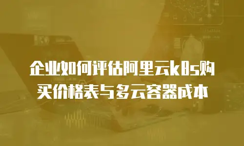 企业如何评估阿里云k8s购买价格表与多云容器成本