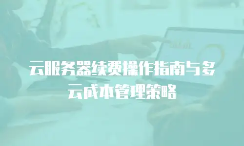 云服务器续费操作指南与多云成本管理策略