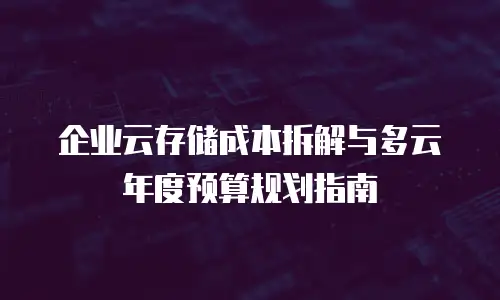 企业云存储成本拆解与多云年度预算规划指南