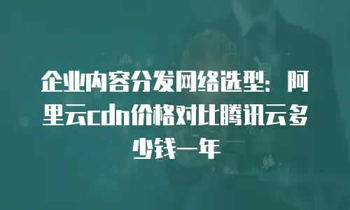 企业内容分发网络选型：阿里云cdn价格对比腾讯云多少钱一年