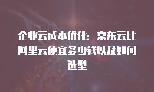 企业云成本优化：京东云比阿里云便宜多少钱以及如何选型