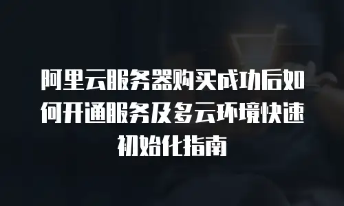 阿里云服务器购买成功后如何开通服务及多云环境快速初始化指南