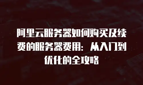 阿里云服务器如何购买及续费的服务器费用：从入门到优化的全攻略